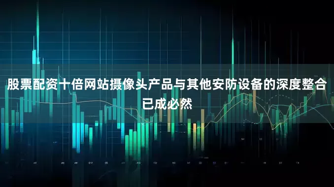 股票配资十倍网站摄像头产品与其他安防设备的深度整合已成必然