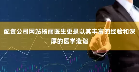 配资公司网站杨丽医生更是以其丰富的经验和深厚的医学造诣