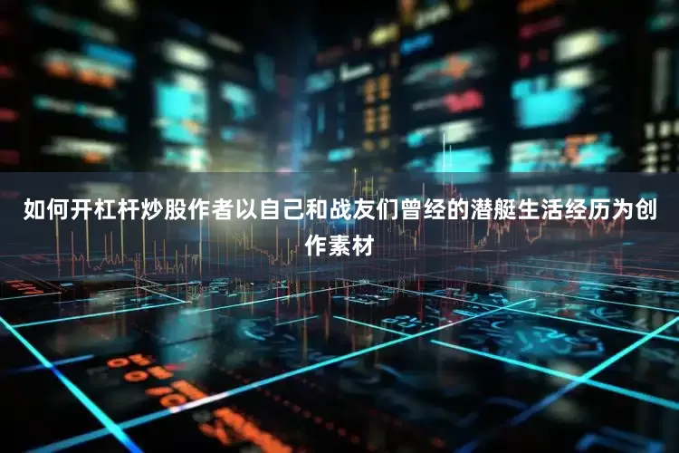 如何开杠杆炒股作者以自己和战友们曾经的潜艇生活经历为创作素材