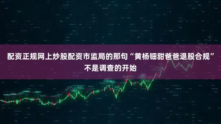 配资正规网上炒股配资市监局的那句“黄杨钿甜爸爸退股合规”不是调查的开始