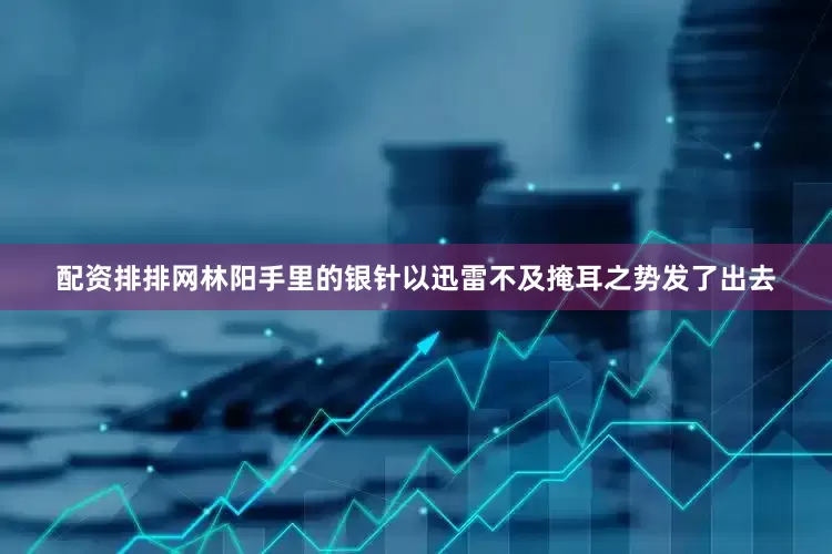 配资排排网林阳手里的银针以迅雷不及掩耳之势发了出去
