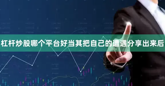 杠杆炒股哪个平台好当其把自己的遭遇分享出来后