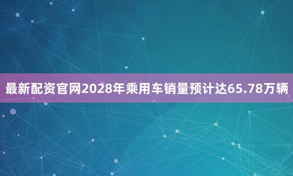 最新配资官网2028年乘用车销量预计达65.78万辆