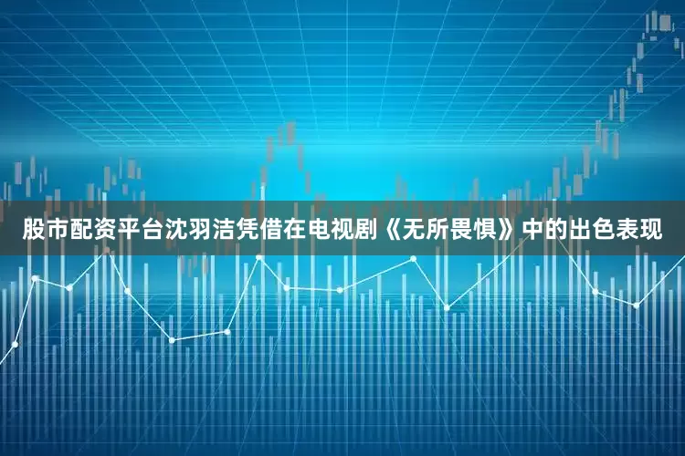 股市配资平台沈羽洁凭借在电视剧《无所畏惧》中的出色表现