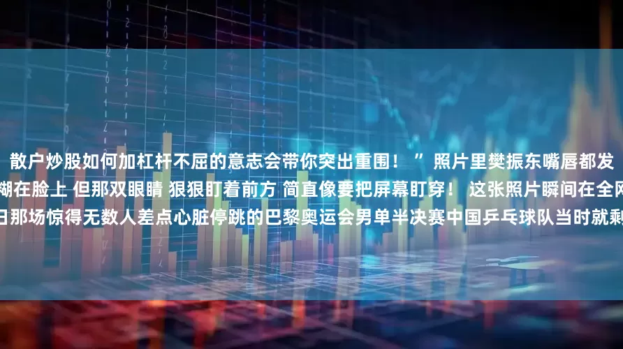 散户炒股如何加杠杆不屈的意志会带你突出重围！ ” 照片里樊振东嘴唇都发紫了        汗水像断了线一样糊在脸上 但那双眼睛 狠狠盯着前方 简直像要把屏幕盯穿！ 这张照片瞬间在全网炸开了锅它就是2024年8月1日那场惊得无数人差点心脏停跳的巴黎奥运会男单半决赛中国乒乓球队当时就剩下樊振东这一根“独苗”了当时国乒男队的处境 用“绝境”两个字形容都嫌轻 巴黎奥运会乒乓球男单赛场被视为夺冠热门的王楚钦