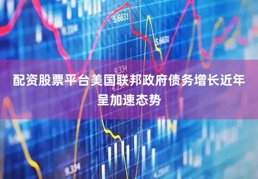 配资股票平台美国联邦政府债务增长近年呈加速态势