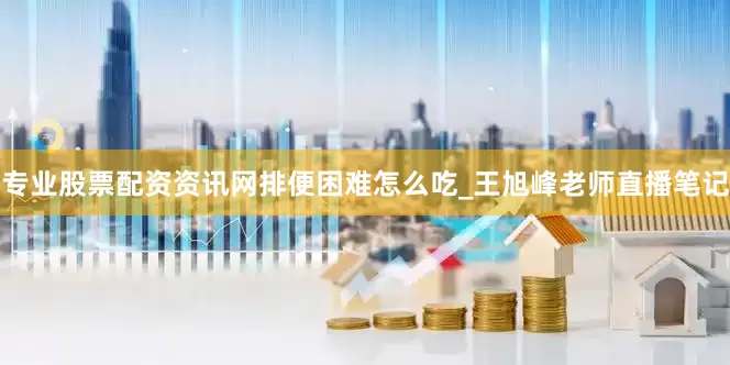 专业股票配资资讯网排便困难怎么吃_王旭峰老师直播笔记