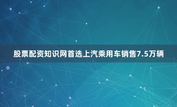 股票配资知识网首选上汽乘用车销售7.5万辆