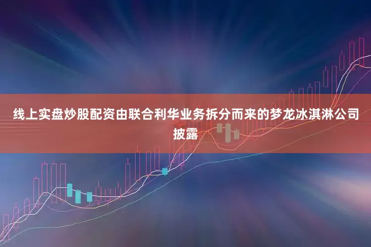 线上实盘炒股配资由联合利华业务拆分而来的梦龙冰淇淋公司披露