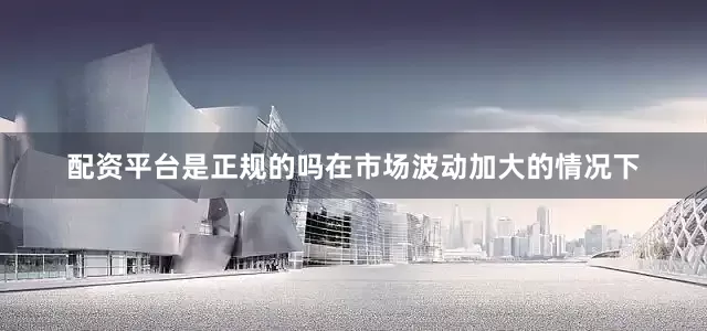 配资平台是正规的吗在市场波动加大的情况下