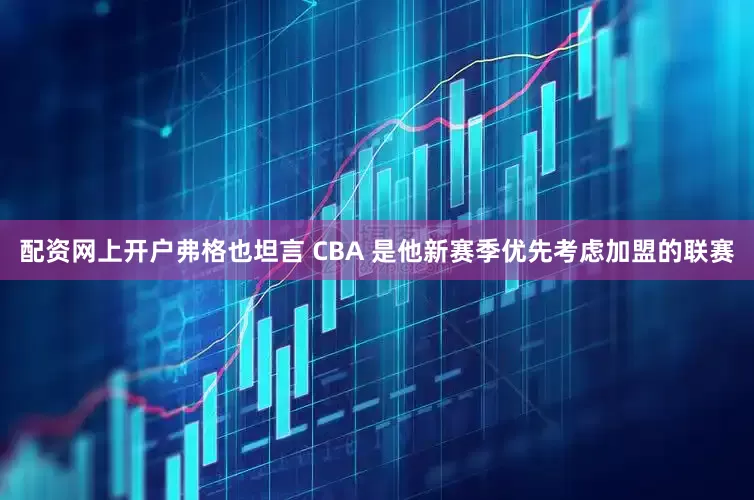 配资网上开户弗格也坦言 CBA 是他新赛季优先考虑加盟的联赛